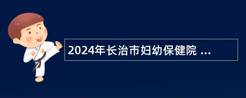 2024年长治市妇幼保健院 （长治市儿童医院、长治市妇产医院）招聘公告