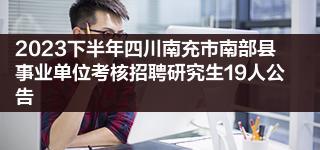 2023下半年四川南充市南部县事业单位考核招聘研究生19人公告