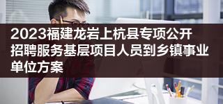 2023福建龙岩上杭县专项公开招聘服务基层项目人员到乡镇事业单位方案