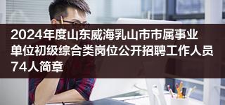 2024年度山东威海乳山市市属事业单位初级综合类岗位公开招聘工作人员74人简章