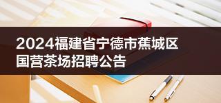 2024福建省宁德市蕉城区国营茶场招聘公告