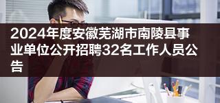 2024年度安徽芜湖市南陵县事业单位公开招聘32名工作人员公告