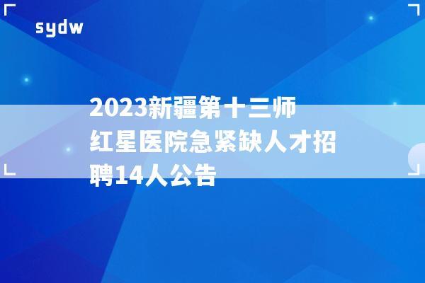 2023新疆第十三师红星医院急紧缺人才招聘14人公告