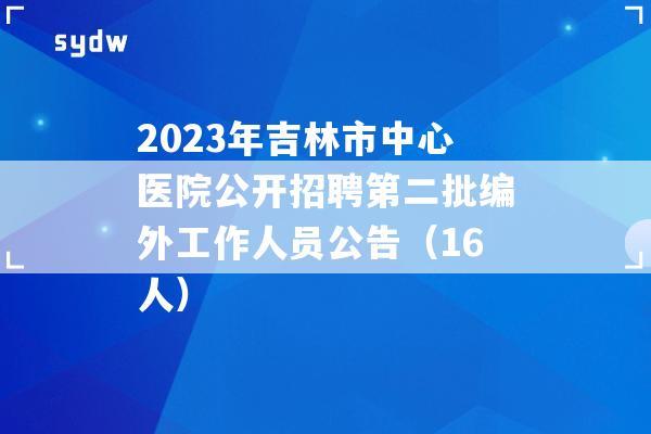 2023年吉林市中心醫(yī)院公開招聘第二批編外工作人員公告（16人）