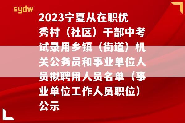 2023宁夏从在职优秀村（社区）干部中考试录用乡镇（街道）机关公务员和事业单位人员拟聘用人员名单（事业单位工作人员职位）公示