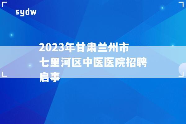 2023年甘肃兰州市七里河区中医医院招聘启事