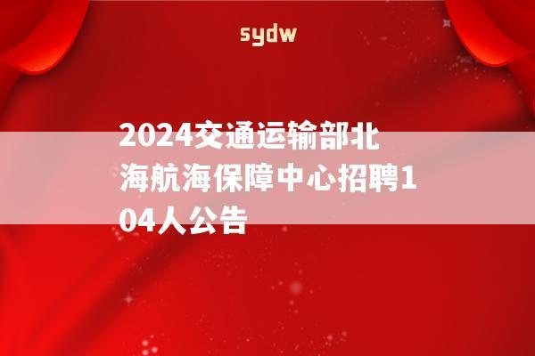 2024交通运输部北海航海保障中心招聘104人公告