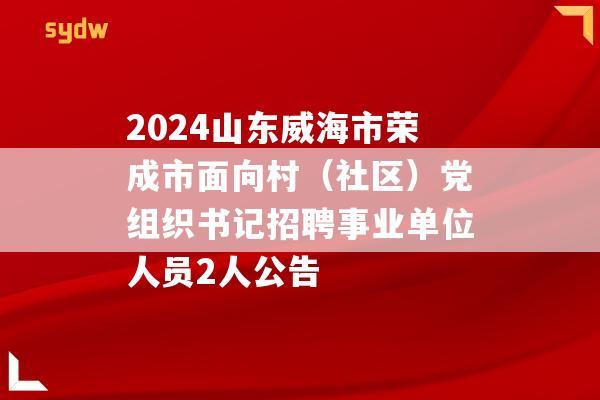 2024山东威海市荣成市面向村（社区）党组织书记招聘事业单位人员2人公告