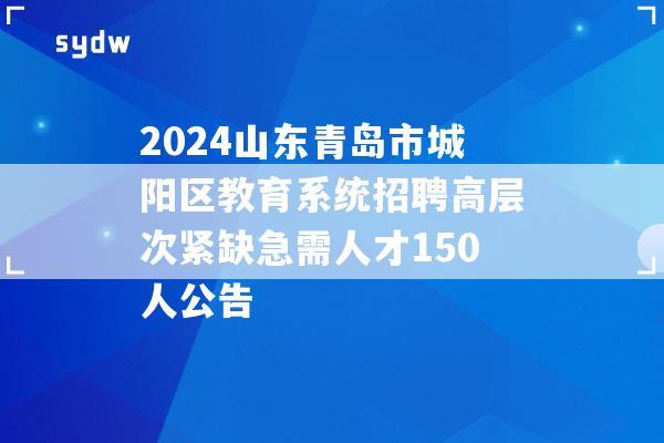 2024山东青岛市城阳区教育系统招聘高层次紧缺急需人才150人公告