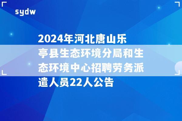 2024年河北唐山乐亭县生态环境分局和生态环境中心招聘劳务派遣人员22人公告