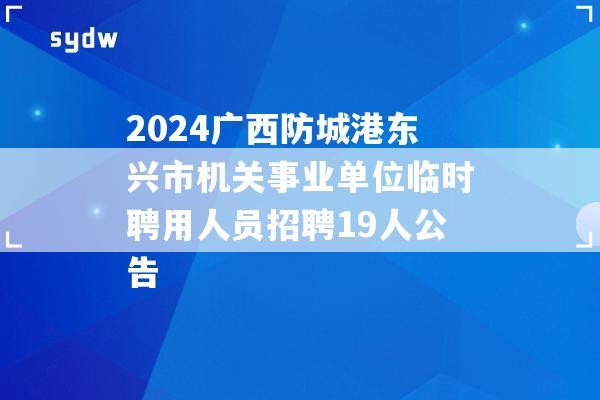 2024广西防城港东兴市机关事业单位临时聘用人员招聘19人公告