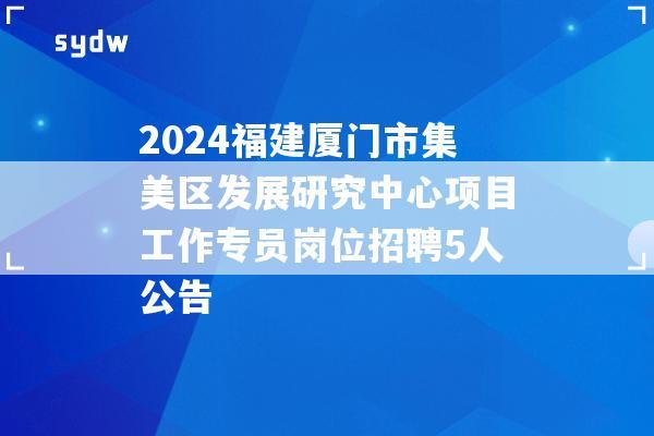 2024福建厦门市集美区发展研究中心项目工作专员岗位招聘5人公告