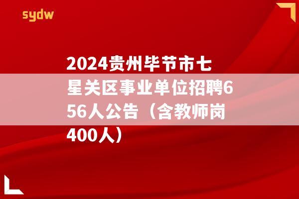 2024贵州毕节市七星关区事业单位招聘656人公告（含教师岗400人）