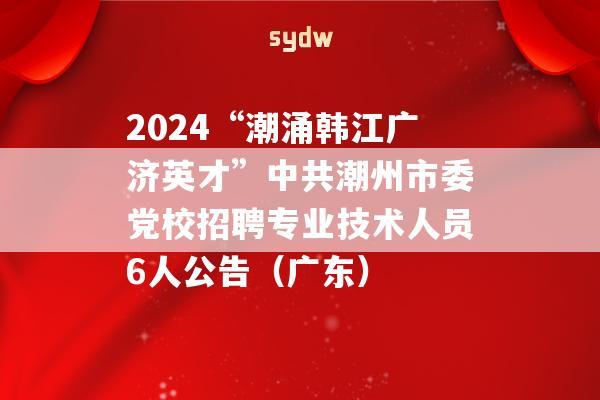 2024“潮涌韩江广济英才”中共潮州市委党校招聘专业技术人员6人公告（广东）