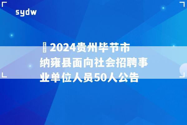 ?2024贵州毕节市纳雍县面向社会招聘事业单位人员50人公告