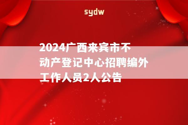 2024广西来宾市不动产登记中心招聘编外工作人员2人公告