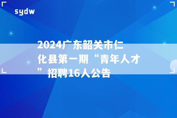 2024广东韶关市仁化县第一期“青年人才”招聘16人公告