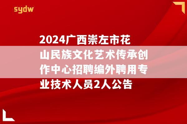 2024广西崇左市花山民族文化艺术传承创作中心招聘编外聘用专业技术人员2人公告