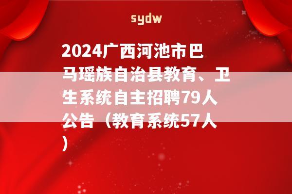 2024广西河池市巴马瑶族自治县教育、卫生系统自主招聘79人公告（教育系统57人）