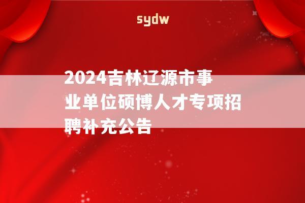 2024吉林遼源市事業(yè)單位碩博人才專項招聘補充公告