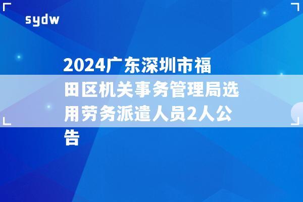 2024广东深圳市福田区机关事务管理局选用劳务派遣人员2人公告