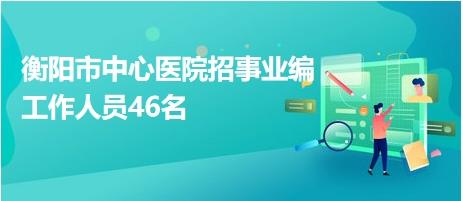 衡阳市中心医院招事业编工作人员46名