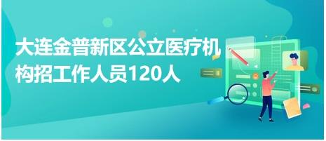 大连金普新区公立医疗机构招工作人员120人