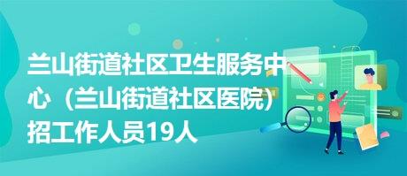 兰山街道社区卫生服务中心（兰山街道社区医院）招工作人员19人