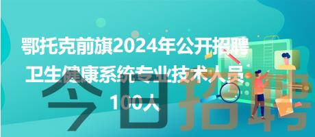 鄂托克前旗2024年公开招聘卫生健康系统专业技术人员100人