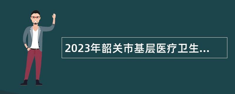 2023年韶关市基层医疗卫生机构人才招聘公告