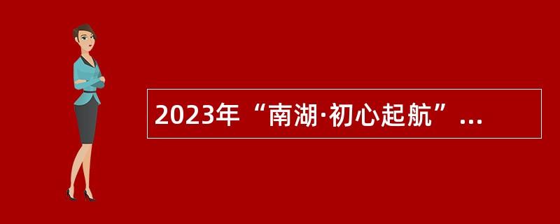 2023年“南湖·初心起航”攬才計(jì)劃暨南湖區(qū)黨政機(jī)關(guān)事業(yè)單位面向高校招聘研究生以上學(xué)歷緊缺人才公告