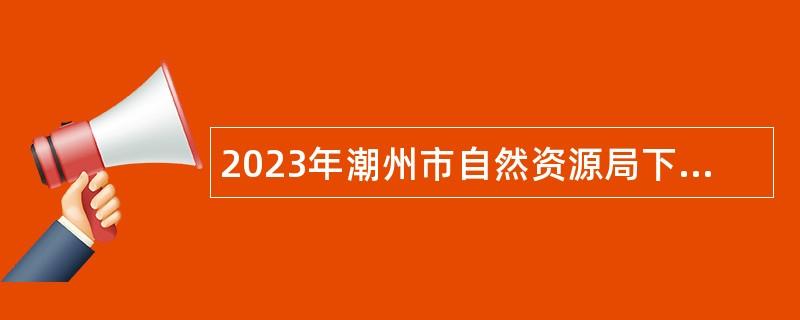 2023年潮州市自然资源局下属事业单位潮州市不动产登记中心招聘人员公告