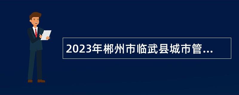 2023年郴州市临武县城市管理和综合执法局招聘协管员公告