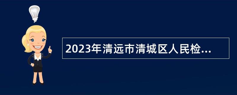 2023年清远市清城区人民检察院招聘合同制司法辅助人员、专项工作聘员公告