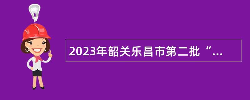 2023年韶关乐昌市第二批“青年人才”暨“紧缺人才”招聘公告