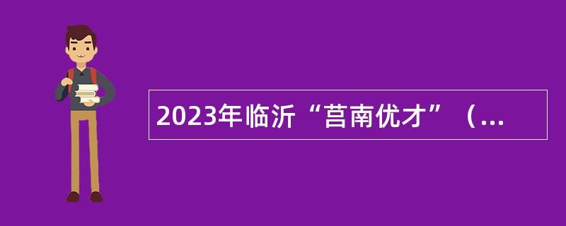 2023年临沂“莒南优才”（国有企业）引进公告