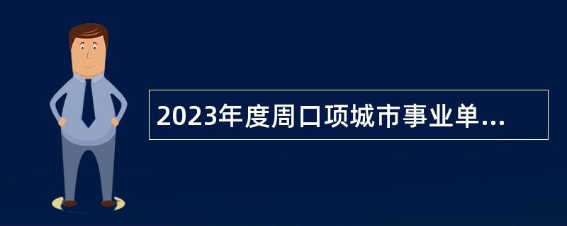 2023年度周口项城市事业单位招才引智引进人才公告