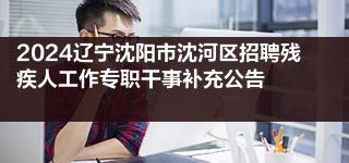 2024辽宁沈阳市沈河区招聘残疾人工作专职干事补充公告