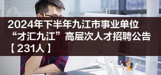 2024年下半年九江市事业单位“才汇九江”高层次人才招聘公告【231人】