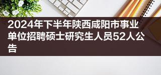 2024年下半年陕西咸阳市事业单位招聘硕士研究生人员52人公告