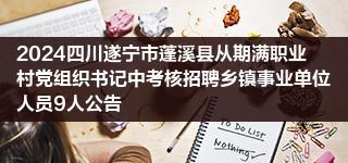 2024四川遂宁市蓬溪县从期满职业村党组织书记中考核招聘乡镇事业单位人员9人公告