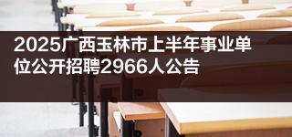 2025广西玉林市上半年事业单位公开招聘2966人公告