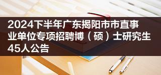 2024下半年广东揭阳市市直事业单位专项招聘博（硕）士研究生45人公告