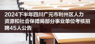 2024下半年四川广元市利州区人力资源和社会保障局部分事业单位考核招聘45人公告