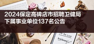 2024保定高碑店市招聘卫健局下属事业单位137名公告