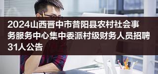 2024山西晋中市昔阳县农村社会事务服务中心集中委派村级财务人员招聘31人公告