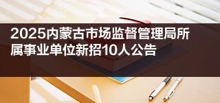 2025内蒙古市场监督管理局所属事业单位新招10人公告