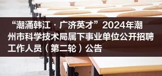 “潮涌韩江·广济英才”2024年潮州市科学技术局属下事业单位公开招聘工作人员（第二轮）公告