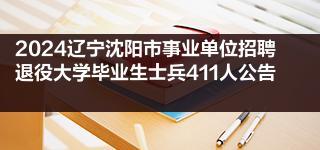 2024辽宁沈阳市事业单位招聘退役大学毕业生士兵411人公告