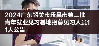 2024广东韶关市乐昌市第二批青年就业见习基地招募见习人员11人公告